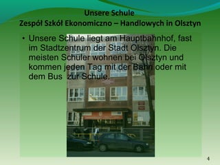 Unsere Schule
Zespół Szkół Ekonomiczno – Handlowych in Olsztyn
• Unsere Schule liegt am Hauptbahnhof, fast

im Stadtzentrum der Stadt Olsztyn. Die
meisten Schüler wohnen bei Olsztyn und
kommen jeden Tag mit der Bahn oder mit
dem Bus zur Schule.

4

 