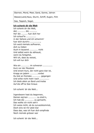 Sternen, Mond, Meer, Sand, Sonne, Jahren

Wasser,Land,Haus, Sturm, Schiff, Augen, Film

See, Teppich, Segel,

Ich schenk dir die Welt
Ich schenk dir die Welt,
den ........... die ...........
Hol' die ......... fuer dich her
Ich schauf'le ..............
in der Sahara und ich schwimm'
fuer dich durch's ...............,
Ich werd niemals aufhoeren,
dich zu lieben
Auch in tausend ............ nicht
Und selbst wenn du abhaust,
wenn du fortgehst,
Will ich, dass du weisst,
Ich will nur dich

Wie ein ............ im schweren ..............
Kurz vor der Meuterei
Und einem Kurs, der nicht ganz klar ist,
Knapp an jedem ............vorbei
Du bist an fremdes ............ gegangen
Und willst nicht mehr nach ..............
Ich bleib allein an Bord und treibe
Auf die off'ne See hinaus

Ich schenk' dir die Welt...

Irgendwann hast du begonnen,
Deinen eig'nen ............ zu dreh'n,
Ich hab die ............. zu gemacht,
Das wollte ich nicht seh'n
Ich weiss nicht, ob du zurueckkommst,
Doch eins ist mir jetzt klar
Dass das, was ich fuer dich empfinde
Noch niemals grösser war

Ich schenk' dir die Welt...
 