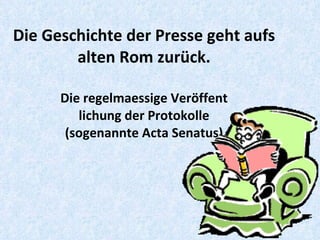 Die Geschichte der Presse geht aufs alten Rom zurück. Die regelmaessige Veröffent lichung der Protokolle (sogenannte Acta Senatus) 