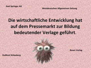 Die wirtschaftliche Entwicklung hat auf dem Pressemarkt zur Bildung bedeutender Verlage geführt . Axel Springer AG DuMont Schauberg Westdeutschen Allgemeinen Zeitung Bauer-Verlag 