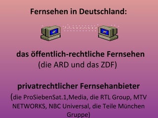 Fernsehen in Deutschland :   das öffentlich-rechtliche Fernsehen (die ARD und das ZDF)  p rivatrechtliche r  Fernsehanbieter ( die ProSiebenSat.1,Media, die RTL Group, MTV NETWORKS, NBC Universal, die Teile M ü nchen Gruppe ) 