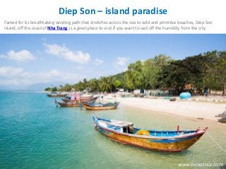 Diep Son – island paradise
Famed for its breathtaking winding path that stretches across the sea to wild and primitive beaches, Diep Son
Island, off the coast of Nha Trang ,is a great place to visit if you want to cast off the humidity from the city.
www.evivatour.com
 