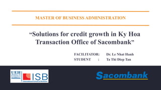 MASTER OF BUSINESS ADMINISTRATION
“Solutions for credit growth in Ky Hoa
Transaction Office of Sacombank”
FACILITATOR: Dr. Le Nhat Hanh
STUDENT : Ta Thi Diep Tan
 
