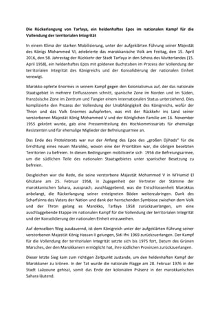Die Rückerlangung von Tarfaya, ein heldenhaftes Epos im nationalen Kampf für die
Vollendung der territorialen Integrität
In einem Klima der starken Mobilisierung, unter der aufgeklärten Führung seiner Majestät
des Königs Mohammed VI, zelebrierte das marokkanische Volk am Freitag, den 15. April
2016, den 58. Jahrestag der Rückkehr der Stadt Tarfaya in den Schoss des Mutterlandes (15.
April 1958), ein heldenhaftes Epos mit goldenen Buchstaben im Prozess der Vollendung der
territorialen Integrität des Königreichs und der Konsolidierung der nationalen Einheit
verewigt.
Marokko opferte Enormes in seinem Kampf gegen den Kolonialismus auf, der das nationale
Staatsgebiet in mehrere Einflusszonen schnitt, spanische Zone im Norden und im Süden,
französische Zone im Zentrum und Tangier einem internationalen Status unterziehend. Dies
komplizierte den Prozess der Vollendung der Unabhängigkeit des Königreichs, wofür der
Thron und das Volk Enormes aufopferten, was mit der Rückkehr ins Land seiner
verstorbenen Majestät König Mohammed V und der Königlichen Familie am 16. November
1955 gekrönt wurde, gab eine Pressemitteilung des Hochkommissariats für ehemalige
Resistenten und für ehemalige Miglieder der Befreiungsarmee an.
Das Ende des Protektorats war nur der Anfang des Epos des „großen Djihads“ für die
Errichtung eines neuen Marokko, wovon eine der Prioritäten war, die übrigen besetzten
Territorien zu befreien. In diesen Bedingungen mobilisierte sich 1956 die Befreiungsarmee,
um die südlichen Teile des nationalen Staatsgebietes unter spanischer Besetzung zu
befreien.
Desgleichen war die Rede, die seine verstorbene Majestät Mohammed V in M'Hamid El
Ghizlane am 25. Februar 1958, in Zugegenheit der Vertreter der Stämme der
marokkanischen Sahara, aussprach, auschlaggebend, was die Entschlossenheit Marokkos
anbelangt, die Rückerlangung seiner enteigneten Böden weiterzubringen. Dank des
Scharfsinns des Vaters der Nation und dank der herrschenden Symbiose zwischen dem Volk
und der Thron gelang es Marokko, Tarfaya 1958 zurückzuerlangen, um eine
auschlaggebende Etappe im nationalen Kampf für die Vollendung der territorialen Integrität
und der Konsolidierung der nationalen Einheit einzuweihen.
Auf demselben Weg ausdauernd, ist dem Königreich unter der aufgeklärten Führung seiner
verstorbenen Majestät König Hassan II gelungen, Sidi Ifni 1969 zurückzuerlangen. Der Kampf
für die Vollendung der territorialen Integrität setzte sich bis 1975 fort, Datum des Grünen
Marsches, der den Marokkanern ermöglicht hat, ihre südlichen Provinzen zurückzuerlangen.
Dieser letzte Sieg kam zum richtigen Zeitpunkt zustande, um den heldenhaften Kampf der
Marokkaner zu krönen. In der Tat wurde die nationale Flagge am 28. Februar 1976 in der
Stadt Laâyoune gehisst, somit das Ende der kolonialen Präsenz in der marokkanischen
Sahara läutend.
 