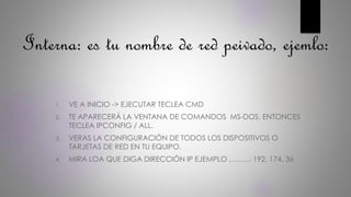 Interna: es tu nombre de red peivado, ejemlo:
1. VE A INICIO -> EJECUTAR TECLEA CMD
2. TE APARECERÁ LA VENTANA DE COMANDOS MS-DOS. ENTONCES
TECLEA IPCONFIG / ALL.
3. VERAS LA CONFIGURACIÓN DE TODOS LOS DISPOSITIVOS O
TARJETAS DE RED EN TU EQUIPO.
4. MIRA LOA QUE DIGA DIRECCIÓN IP EJEMPLO ……… 192. 174. 36