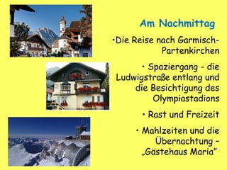 Am Nachmittag
•Die Reise nach Garmisch-
Partenkirchen
• Spaziergang - die
Ludwigstraße entlang und
die Besichtigung des
Olympiastadions
• Rast und Freizeit
• Mahlzeiten und die
Übernachtung –
„Gästehaus Maria”
 