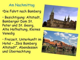 Am Nachmittag
•Die Fahrt nach Bamberg
• Besichtigung: Altstadt,
Bamberger Dom St.
Peter und St. Georg,
Alte Hofhaltung, Kleines
Venedig
• Freizeit, Unterkunft im
Hotel – „Ibis Bamberg
Altstadt”, Abendessen
und Übernachtung
 