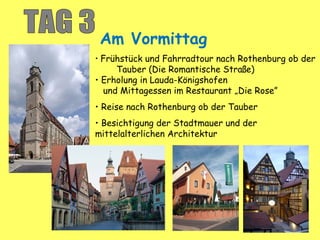 Am Vormittag
• Frühstück und Fahrradtour nach Rothenburg ob der
Tauber (Die Romantische Straße)
• Erholung in Lauda-Königshofen
und Mittagessen im Restaurant „Die Rose”
• Reise nach Rothenburg ob der Tauber
• Besichtigung der Stadtmauer und der
mittelalterlichen Architektur
 