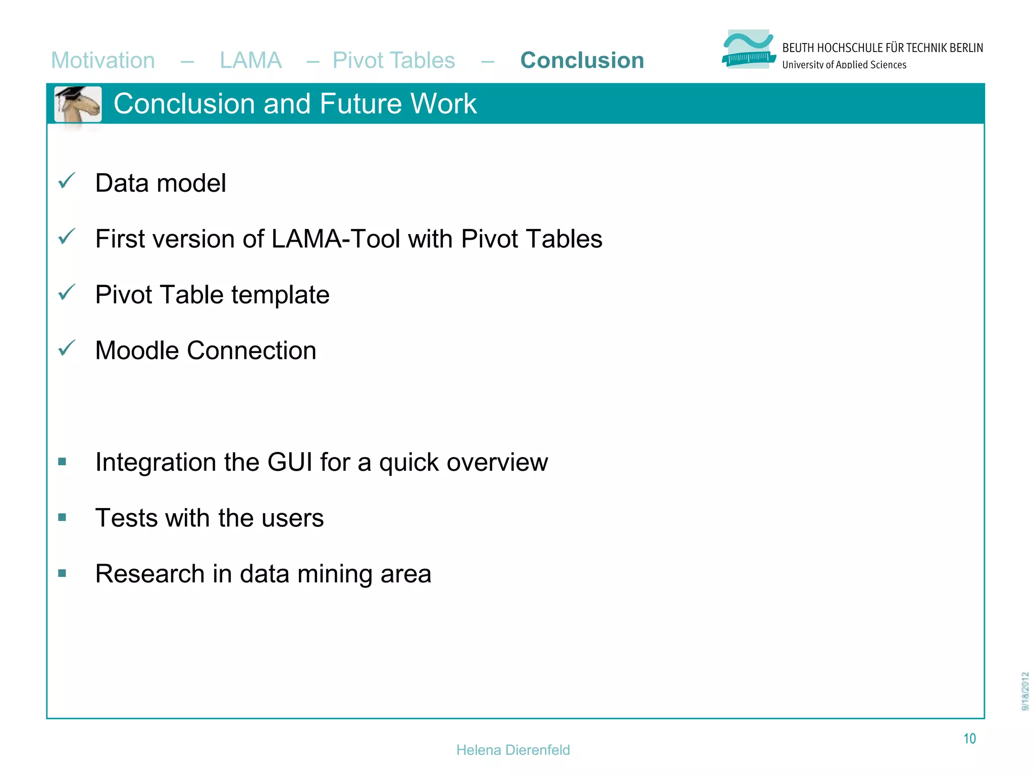 Motivation   –   LAMA   – Pivot Tables      –     Conclusion
     Conclusion and Future Work

 Data model

 First version of LAMA-Tool with Pivot Tables

 Pivot Table template

 Moodle Connection



   Integration the GUI for a quick overview

   Tests with the users

   Research in data mining area




                                                               10
                                         Helena Dierenfeld
 