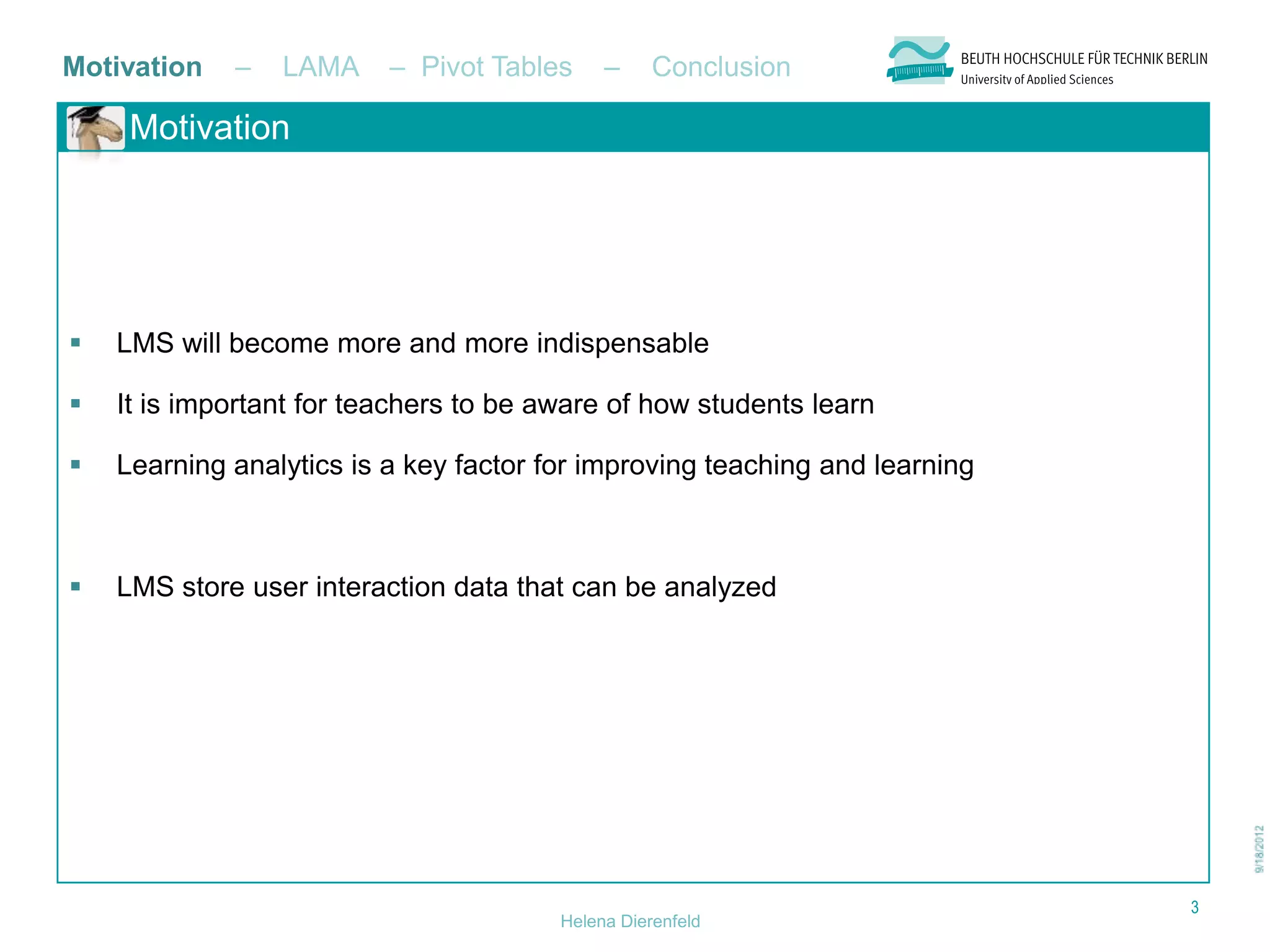 Motivation   –   LAMA     – Pivot Tables     –     Conclusion

     Motivation




   LMS will become more and more indispensable

   It is important for teachers to be aware of how students learn

   Learning analytics is a key factor for improving teaching and learning



   LMS store user interaction data that can be analyzed




                                                                             3
                                        Helena Dierenfeld
 