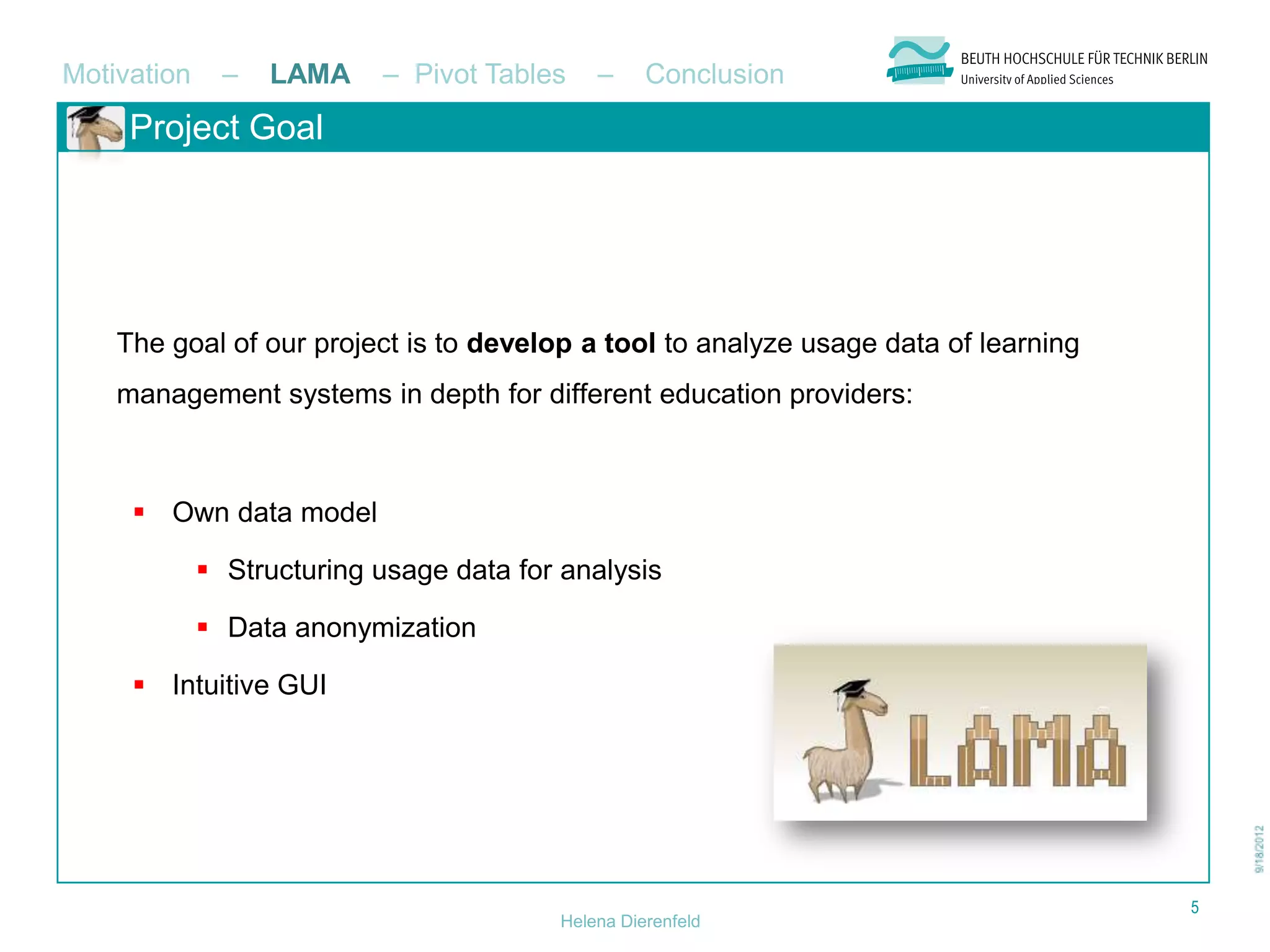 Motivation     –   LAMA    – Pivot Tables    –     Conclusion
     Project Goal




    The goal of our project is to develop a tool to analyze usage data of learning
    management systems in depth for different education providers:



      Own data model

              Structuring usage data for analysis

              Data anonymization

      Intuitive GUI




                                                                                     5
                                         Helena Dierenfeld
 