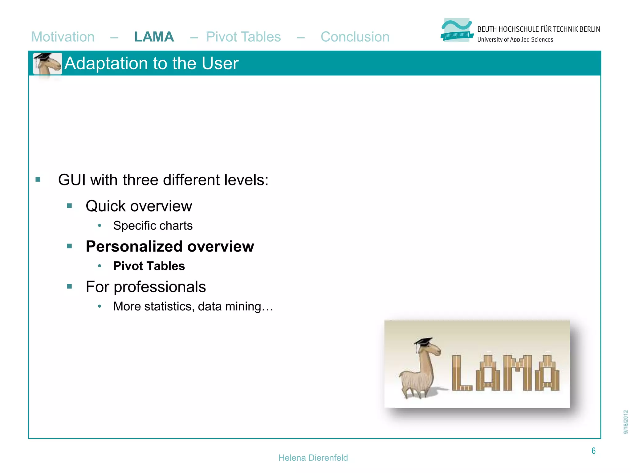 Motivation     –   LAMA       – Pivot Tables       –     Conclusion
     Adaptation to the User




   GUI with three different levels:
      Quick overview
             • Specific charts
      Personalized overview
             • Pivot Tables
      For professionals
             • More statistics, data mining…




                                                                      6
                                               Helena Dierenfeld
 
