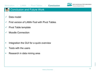 Motivation   –   LAMA   – Pivot Tables      –     Conclusion
     Conclusion and Future Work

 Data model

 First version of LAMA-Tool with Pivot Tables

 Pivot Table template

 Moodle Connection



   Integration the GUI for a quick overview

   Tests with the users

   Research in data mining area




                                                               10
                                         Helena Dierenfeld
 