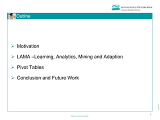Outline




 Motivation

 LAMA –Learning, Analytics, Mining and Adaption

 Pivot Tables

 Conclusion and Future Work




                                                   2
                         Helena Dierenfeld
 