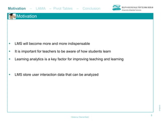 Motivation   –   LAMA     – Pivot Tables     –     Conclusion

     Motivation




   LMS will become more and more indispensable

   It is important for teachers to be aware of how students learn

   Learning analytics is a key factor for improving teaching and learning



   LMS store user interaction data that can be analyzed




                                                                             3
                                        Helena Dierenfeld
 