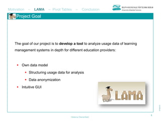 Motivation     –   LAMA    – Pivot Tables    –     Conclusion
     Project Goal




    The goal of our project is to develop a tool to analyze usage data of learning
    management systems in depth for different education providers:



      Own data model

              Structuring usage data for analysis

              Data anonymization

      Intuitive GUI




                                                                                     5
                                         Helena Dierenfeld
 
