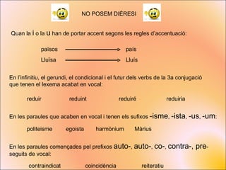 NO POSEM DIÈRESI Quan la  i  o la  u  han de portar accent segons les regles d’accentuació: país països Lluïsa Lluís En l’infinitiu, el gerundi, el condicional i el futur dels verbs de la 3a conjugació que tenen el lexema acabat en vocal: reduir reduiré reduint reduiria En les paraules que acaben en vocal i tenen els sufixos  -isme ,  -ista ,  -us ,  -um : politeisme egoista harmònium Màrius En les paraules començades pel prefixos  auto- ,  auto- ,  co- ,  contra-, pre - seguits de vocal: contraindicat coincidència reiteratiu 