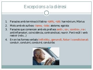 1. Paraules amb terminació llatina -um, -us: harmònium, Màrius
2. Mots amb els sufixos -isme, -ista: ateisme, egoista
3. Paraules que comencen amb els prefixos anti-, co-, contra-, re-:
antiinflamatori, coincidència, contraindicat, reunir. Però reüll i verb
reeixir (reïx…)
4. En en les formes verbals Infinitiu, gerundi, futur i condicional:
conduir, conduint, conduiré, conduiràs
Excepcions a la dièresi
 