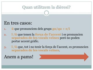 Quan utilitzem la dièresi?
En tres casos:
1.ü que pronunciem dels grups gu/qu + e/i
2.ï /ü que tenen la força de l’accent i es pronuncien
separades de les vocals veïnes però no poden portar
accent gràfic.
3.ï /ü que, tot i no tenir la força de l’accent, es pronuncien
separades de les vocals veïnes.
Anem a pams!
 