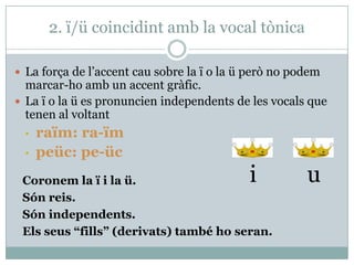 2. ï/ü coincidint amb la vocal tònica
 La força de l’accent cau sobre la ï o la ü però no podem
marcar-ho amb un accent gràfic.
 La ï o la ü es pronuncien independents de les vocals que
tenen al voltant
• raïm: ra-ïm
• peüc: pe-üc
Coronem la ï i la ü.
Són reis.
Són independents.
Els seus “fills” (derivats) també ho seran.
i u
 