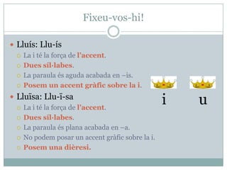 Fixeu-vos-hi!
 Lluís: Llu-ís
La i té la força de l’accent.
Dues síl·labes.
La paraula és aguda acabada en –is.
Posem un accent gràfic sobre la i.
 Lluïsa: Llu-ï-sa
La i té la força de l’accent.
Dues síl·labes.
La paraula és plana acabada en –a.
No podem posar un accent gràfic sobre la i.
Posem una dièresi.
i u
 