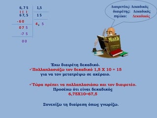 6, 7 5      1,5                                 Διαιρετέος: Δεκαδικός
                                                  διαιρέτης: Δεκαδικός
 6 7, 5      15                                   πηλίκο: Δεκαδικός
-60
            4, 5
07 5
 -7 5
  00




                   Έχω διαιρέτη δεκαδικό.
          Πολλαπλασιάζω τον δεκαδικό 1,5 Χ 10 = 15
              για να τον μετατρέψω σε ακέραιο.

          Τώρα πρέπει να πολλαπλασιάσω και τον διαιρετέο.
                   Προσέχω ότι είναι δεκαδικός
                           6,75Χ10=67,5

                   Συνεχίζω τη διαίρεση όπως γνωρίζω.
 