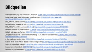 Bildquellen
Software Freedom Day 2014 von Laurel L. Russwurm (CC BY), https://www.flickr.com/photos/laurelrusswurm/15129449047
Brave, Brave, Brave, Brave Sir Robin von make little sharks (CC BY-NC-ND), https://www.flickr.
com/photos/63433965@N04/6189078875
DSC_4549 von Andreas Gerhold (CC BY-SA), https://www.flickr.com/photos/124379267@N07/14351396152
Decorating Eggs von Kate Ter Haar (CC BY), https://www.flickr.com/photos/katerha/5646643411
DSC_0873.JPG von Chris Lawrence (CC BY-SA), https://www.flickr.com/photos/lordsutch/14988878910
faces and creatures 20 von Maria Morri (CC BY-SA), https://www.flickr.com/photos/idhren/5831431589
Still Life with Spam von Tau Zero (CC BY-NC-SA), https://www.flickr.com/photos/t_zero/16047668138
„neighbourhood sell out” – Demonstration Hamburg - 17.01.2015 von Rasande Tyskar (CC BY-NC), https://www.flickr.
com/photos/rasande/16113691268
A King in a Crowd von Kim Faires (CC BY-NC), https://www.flickr.com/photos/kimfaires/15760925606
Godzilla Meets Monty Python - 55/365 von Brad Bridgewater (CC BY), https://www.flickr.com/photos/bradbridgewater/4955572125
Watch me von Andreas Krämer (CC BY-NC-SA), https://www.flickr.com/photos/101060945@N07/14597805985/
Grumpy Cat von Scott Beale (CC BY-NC-ND), https://www.flickr.com/photos/laughingsquid/8242292170
showtime (cc) von Martin Fisch (CC BY-SA). https://www.flickr.com/photos/marfis75/9391593778
 