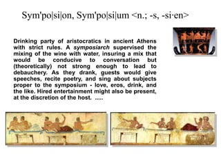 Sym'po|si|on, Sym'po|si|um <n.; -s, -si·en> Drinking party of aristocratics in ancient Athens with strict rules. A symposiarch supervised the mixing of the wine with water, insuring a mix that would be conducive to conversation but (theoretically) not strong enough to lead to debauchery. As they drank, guests would give speeches, recite poetry, and sing about subjects proper to the symposium - love, eros, drink, and the like. Hired entertainment might also be present, at the discretion of the host.  ..... 