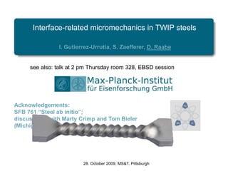 Interface-related micromechanics in TWIP steels
I. Gutierrez-Urrutia, S. Zaefferer, D. Raabe
28. October 2009, MS&T, Pittsburgh
Acknowledgements:
SFB 761 “Steel ab initio”;
discussions with Marty Crimp and Tom Bieler
(Michigan State University)
see also: talk at 2 pm Thursday room 328, EBSD session
 