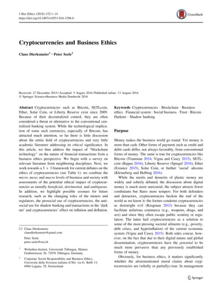 Cryptocurrencies and Business Ethics
Claus Dierksmeier1 • Peter Seele2
Received: 27 December 2015 / Accepted: 5 August 2016 / Published online: 13 August 2016
Ó Springer Science+Business Media Dordrecht 2016
Abstract Cryptocurrencies such as Bitcoin, SETLcoin,
Ether, Solar Coin, or Liberty Reserve exist since 2009.
Because of their decentralized control, they are often
considered a threat or alternative to the conventional cen-
tralized banking system. While the technological implica-
tion of some such currencies, especially of Bitcoin, has
attracted much attention, so far there is little discussion
about the entire ﬁeld of cryptocurrencies and very little
academic literature addressing its ethical signiﬁcance. In
this article, we thus address the impact of ‘‘blockchain
technology’’ on the nature of ﬁnancial transactions from a
business ethics perspective. We begin with a survey on
relevant literature from neighboring disciplines. Next, we
work towards a 3 9 3 framework for current debates on the
ethics of cryptocurrencies (see Table 1): we combine the
micro, meso, and macro levels of business and society with
assessments of the potential ethical impact of cryptocur-
rencies as morally beneﬁcial, detrimental, and ambiguous.
In addition, we highlight possible avenues for future
research, such as the changing roles of the miners and
regulators, the prosocial use of cryptocurrencies, the anti-
social use for shadow banking and transactions in the ‘dark
net’ and cryptocurrencies’ effect on inﬂation and deﬂation.
Keywords Cryptocurrencies Á Blockchain Á Business
ethics Á Financial system Á Social business Á Trust Á Bitcoin Á
Darknet Á Shadow banking
Purpose
Money makes the business world go round. Yet money is
more than cash. Other forms of payment such as credit and
debit cards differ, not always favorably, from conventional
forms of money. The same is true for cryptocurrencies like
Bitcoin (Trautman 2014; Vigna and Casey 2015), SETL-
coin (Bajpai 2016), Liberty Reserve (Spiegel 2016), Ether
(Extance 2015), Solar Coin, or further ‘social’ altcoins
(Kleineberg and Helbing 2016).
While the merits and demerits of plastic money are
widely and soberly debated, the discussion about digital
money is much more mercurial; the subject attracts fewer
combatants but ﬂares more tempers. For both defenders
and detractors, cryptocurrencies beckon the end of the
world as we know it: the former condemn cryptocurrencies
as downright evil (Krugman 2013) because they can
facilitate nefarious commerce (e.g., weapons, drugs, and
sex) and since they often escape public scrutiny or regu-
lation. The latter hail cryptocurrencies as a solution to
some of the most pressing societal ailments (e.g., poverty,
debt crises, and hyperinﬂation) of the current economic
system (Vigna and Casey 2015). Both sides concur, how-
ever, on the fact that due to their digital nature and global
dissemination, cryptocurrencies have the potential to be
much more pervasive than any previously established
forms of money.
Obviously, for business ethics, it matters signiﬁcantly
whether the aforementioned moral claims about cryp-
tocurrencies are (wholly or partially) true. In management
& Claus Dierksmeier
clausdierksmeier@gmail.com
Peter Seele
peter.seele@usi.ch
1
Weltethos-Institut, Universita¨t Tu¨bingen, Hintere
Grabenstrasse 26, 72076 Tu¨bingen, Germany
2
Corporate Social Responsibility and Business Ethics,
Universita` della Svizzera italiana (USI), via G. Bufﬁ 13,
6904 Lugano, TI, Switzerland
123
J Bus Ethics (2018) 152:1–14
https://doi.org/10.1007/s10551-016-3298-0
 
