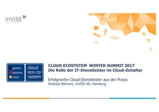 1
CLOUD ECOSYSTEM WINTER SUMMIT 2017
Die Rolle der IT-Dienstleister im Cloud-Zeitalter
Erfolgreiche Cloud-Dienstleister aus der Praxis
Andreas Behrens, mVISE AG, Hamburg
 