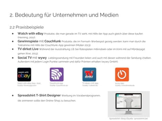 2. Bedeutung für Unternehmen und Medien 
2.2 Praxisbeispiele 
● Watch with eBay Produkte, die man gerade im TV sieht, mit Hilfe der App auch gleich über diese kaufen 
(Henning, 2012). 
● Gewinnspiele mit Couchfunk Produkte, die im Fernseh-Werbespot gezeig werden, kann man durch die 
Teilnahme mit Hilfe der Couchfunk-App gewinnen (Müller 2013). 
● TV dirket Live Während der Ausstrahlung z.B. bei Ratespielen mitknobeln oder im Krimi mit auf Mörderjagd 
gehen (Krei, 2013). 
● Social TV mit wywy Lieblingssendung mit Freunden teilen und auch mit diesen während der Sendung chatten. 
Außerdem mit jedem Login Punkte sammeln und dafür Prämien erhalten (wywy GmbH). 
● Spreadshirt T-Shirt Designer Werbung im Vorabendprogramm, 
die animieren sollte den Online-Shop zu besuchen. 
Spreadshirt-Shop (Quelle: spreadshirt.de) 
 
