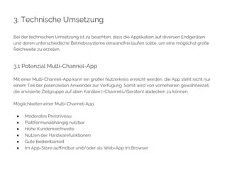 3. Technische Umsetzung 
Bei der technischen Umsetzung ist zu beachten, dass die Applikation auf diversen Endgeräten 
und deren unterschiedliche Betriebssysteme einwandfrei laufen sollte, um eine möglichst große 
Reichweite zu erzielen. 
3.1 Potenzial Multi-Channel-App 
Mit einer Multi-Channel-App kann ein großer Nutzerkreis erreicht werden, die App steht nicht nur 
einem Teil der potenziellen Anwender zur Verfügung. Somit wird von vorneherein gewährleistet, 
die anvisierte Zielgruppe auf allen Kanälen (=Channels/Geräten) abdecken zu können. 
Möglichkeiten einer Multi-Channel-App: 
● Moderates Preisniveau 
● Plattformunabhängig nutzbar 
● Hohe Kundenreichweite 
● Nutzen der Hardwarefunktionen 
● Gute Bedienbarkeit 
● Im App-Store auffindbar und/oder als Web-App im Browser 
 