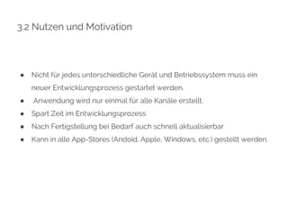 3.2 Nutzen und Motivation 
● Nicht für jedes unterschiedliche Gerät und Betriebssystem muss ein 
neuer Entwicklungsprozess gestartet werden. 
● Anwendung wird nur einmal für alle Kanäle erstellt. 
● Spart Zeit im Entwicklungsprozess 
● Nach Fertigstellung bei Bedarf auch schnell aktualisierbar 
● Kann in alle App-Stores (Andoid, Apple, Windows, etc.) gestellt werden. 
 