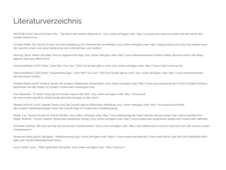 Literaturverzeichnis 
ANYWAB GmbH: Second Screen One – “Die Macht des zweiten Bildschirms”, 2012, online verfügbar unter: http://anywab.com/second-screen-one-die-macht-des-zweiten- 
bildschirms/ 
Cornelia Müller: Der Second Screen und seine Bedeutung für Unternehmen und Medien, 2013, online verfügbar unter: http://blog.scout24.com/2013/05/mobile-news-der- 
second-screen-und-seine-bedeutung-fuer-unternehmen-und-medien/ 
Henning, David: Watch with eBay wird zur eigenen iPad-App, 2012, online verfügbar unter: http://www.internetworld.de/mobile/mobile-services/watch-with-ebay-eigenen- 
ipad-app-280127.html 
InteractiveMedia CCSP GmbH: "Catch Me If You Can!": DEN First Screen gibt es nicht, 2012, online verfügbar unter: http://www.multi-screen.eu/#1 
InteractiveMedia CCSP GmbH: Pressemitteilungen: "Catch Me If You Can!": DEN First Screen gibt es nicht, 2012, online verfügbar unter: http://www.interactivemedia. 
net/de/presse-150813 
Initiative Media GmbH: Initiative-Studie „My Screens“ Multiscreen-Nutzertypen, 2014, online verfügbar unter: http://www.presseportal.de/pm/77167/2713928/initiative-identifiziert- 
mit-der-studie-my-screens-multiscreen-nutzertypen-foto 
Krei, Alexander: "TV direkt" bring Second-Screen-App an den Start, 2013, online verfügbar unter: http://www.dwdl. 
de/nachrichten/42978/tv_direkt_bringt_secondscreenapp_an_den_start/ 
Meedia GmbH & Co.KG: Digitale Trends 2014: Die Zukunft liegt im Multiscreen-Marketing, 2013, online verfügbar unter: http://www.absatzwirtschaft. 
de/content/marketingstrategie/news/die-zukunft-liegt-im-multiscreen-marketing;81433 
Müller, Lars: Second Screen für Online-Händler, 2013, online verfügbar unter: http://www.sitepackage.de/news/aktuell/second-screen-fuer-online-haendler.html 
Nagel, Wolfram ; Fischer Valentin: Multiscreen Experience Design, 2013, online verfügbar unter: http://www.multiscreen-experience-design.com/multiscreen-definition 
Schroeter Andreas: Wie lässt sich der Second Screen monetarisieren?, 2013, online verfügbar unter: http://we.makesocial.tv/social-tv/wie-lasst-sich-der-second-screen-monetarisieren/ 
Sevenone Media gmbH: Navigator - Mediennutzung 2012, online verfügbar unter: https://www.sevenonemedia.de/c/document_library/get_file?uuid=2a6db46d-ed67- 
4961-a31f-722360028543&groupId=10143 
wywy GmbH: wywy - Mehr Spaß beim Fernsehen, 2014, online verfügbar unter: http://wywy.tv/ 
 