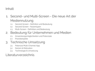 Inhalt 
1. Second- und Multi-Screen - Die neue Art der 
Mediennutzung 
1.1. Second-Screen - Definition und Bedeutung 
1.2. Second-Screen - Nutzertypen 
1.3. Multi-Screen - Definition und Bedeutung 
2. Bedeutung für Unternehmen und Medien 
2.1. Anwendungsmöglichkeiten und Potenziale 
2.2. Praxisbeispiele 
3. Technische Umsetzung 
3.1. Potenzial Multi-Channel-App 
3.2. Nutzen & Motivation 
3.3. Technologie & Umsetzung 
Literaturverzeichnis 
 