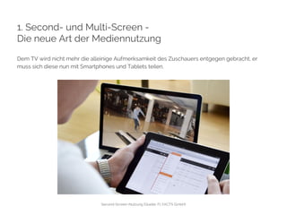 1. Second- und Multi-Screen - 
Die neue Art der Mediennutzung 
Dem TV wird nicht mehr die alleinige Aufmerksamkeit des Zuschauers entgegen gebracht, er 
muss sich diese nun mit Smartphones und Tablets teilen. 
Second-Screen-Nutzung (Quelle: FLYACTS GmbH) 
 