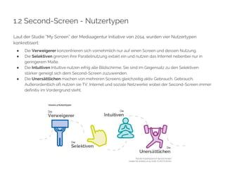 1.2 Second-Screen - Nutzertypen 
Laut der Studie “My Screen” der Mediaagentur Initiative von 2014, wurden vier Nutzertypen 
konkretisiert: 
● Die Verweigerer konzentrieren sich vornehmlich nur auf einen Screen und dessen Nutzung. 
● Die Selektiven grenzen ihre Parallelnutzung extakt ein und nutzen das Internet nebenbei nur in 
geringerem Maße. 
● Die Intuitiven Intuitive nutzen eifrig alle Bildschirme. Sie sind im Gegensatz zu den Selektiven 
stärker geneigt sich dem Second-Screen zuzuwenden. 
● Die Unersättlichen machen von mehreren Screens gleichzeitig aktiv Gebrauch. Gebrauch. 
Außerordentlich oft nutzen sie TV, Internet und soziale Netzwerke wobei der Second-Screen immer 
definitiv im Vordergrund steht. 
 