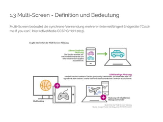 1.3 Multi-Screen - Definition und Bedeutung 
Multi-Screen bedeutet die synchrone Verwendung mehrerer (internetfähiger) Endgeräte (“Catch 
me if you can”, InteractiveMedia CCSP GmbH 2013). 
 