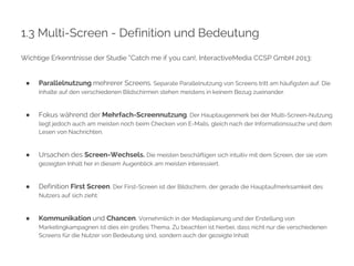 1.3 Multi-Screen - Definition und Bedeutung 
Wichtige Erkenntnisse der Studie “Catch me if you can!, InteractiveMedia CCSP GmbH 2013: 
● Parallelnutzung mehrerer Screens. Separate Parallelnutzung von Screens tritt am häufigsten auf. Die 
Inhalte auf den verschiedenen Bildschirmen stehen meistens in keinem Bezug zueinander. 
● Fokus während der Mehrfach-Screennutzung. Der Hauptaugenmerk bei der Multi-Screen-Nutzung 
liegt jedoch auch am meisten noch beim Checken von E-Mails, gleich nach der Informationssuche und dem 
Lesen von Nachrichten. 
● Ursachen des Screen-Wechsels. Die meisten beschäftigen sich intuitiv mit dem Screen, der sie vom 
gezeigten Inhalt her in diesem Augenblick am meisten interessiert. 
● Definition First Screen. Der First-Screen ist der Bildschirm, der gerade die Hauptaufmerksamkeit des 
Nutzers auf sich zieht. 
● Kommunikation und Chancen. Vornehmlich in der Mediaplanung und der Erstellung von 
Marketingkampagnen ist dies ein großes Thema. Zu beachten ist hierbei, dass nicht nur die verschiedenen 
Screens für die Nutzer von Bedeutung sind, sondern auch der gezeigte Inhalt 
 