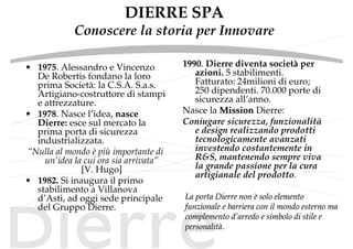 DIERRE SPA
Conoscere la storia per Innovare
• 1975. Alessandro e Vincenzo
De Robertis fondano la loro
prima Società: la C.S.A. S.a.s.
Artigiano-costruttore di stampi
e attrezzature.
• 1978. Nasce l’idea, nasce
Dierre: esce sul mercato la
prima porta di sicurezza
industrializzata.
“Nulla al mondo è più importante di
un’idea la cui ora sia arrivata”
[V. Hugo]
• 1982. Si inaugura il primo
stabilimento a Villanova
d’Asti, ad oggi sede principale
del Gruppo Dierre.
1990. Dierre diventa società per
azioni. 5 stabilimenti.
Fatturato: 24milioni di euro;
250 dipendenti. 70.000 porte di
sicurezza all’anno.
Nasce la MissionMission Dierre:
Coniugare sicurezza, funzionalità
e design realizzando prodotti
tecnologicamente avanzati
investendo costantemente in
R&S, mantenendo sempre viva
la grande passione per la cura
artigianale del prodotto.
La porta Dierre nonLa porta Dierre non èè solo elementosolo elemento
funzionale e barriera con il mondo esterno mafunzionale e barriera con il mondo esterno ma
complemento dcomplemento d’’arredo e simbolo di stile earredo e simbolo di stile e
personalitpersonalitàà..
 