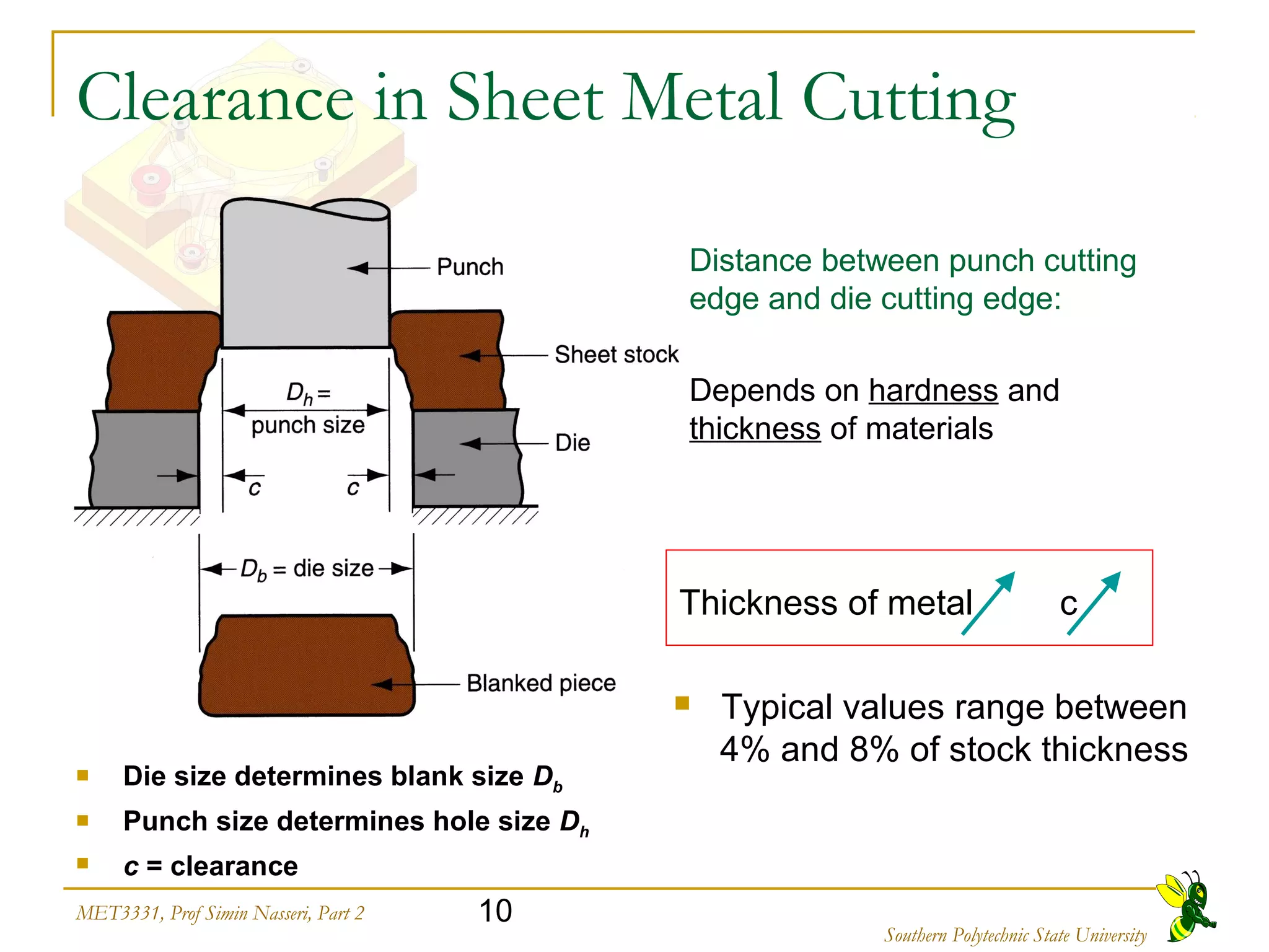 10MET3331, Prof Simin Nasseri, Part 2
Southern Polytechnic State University
Clearance in Sheet Metal Cutting
 Die size determines blank size Db
 Punch size determines hole size Dh
 c = clearance
Distance between punch cutting
edge and die cutting edge:
Depends on hardness and
thickness of materials
Thickness of metal c
 Typical values range between
4% and 8% of stock thickness
 