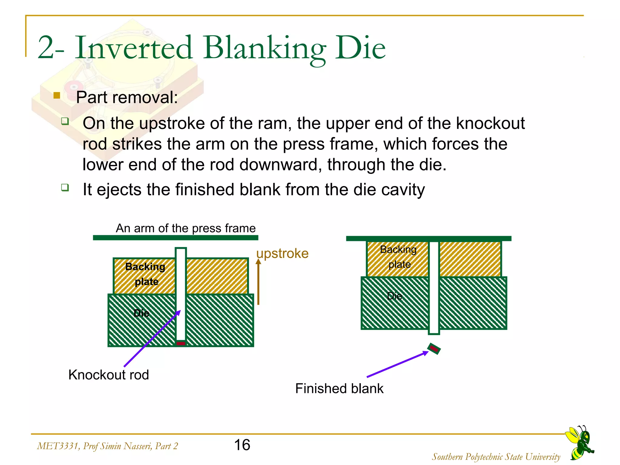 16MET3331, Prof Simin Nasseri, Part 2
Southern Polytechnic State University
2- Inverted Blanking Die
 On the upstroke of the ram, the upper end of the knockout
rod strikes the arm on the press frame, which forces the
lower end of the rod downward, through the die.
 It ejects the finished blank from the die cavity
Backing
plate
Die
An arm of the press frame
Knockout rod
Backing
plate
Die
Finished blank
upstroke
 Part removal:
 