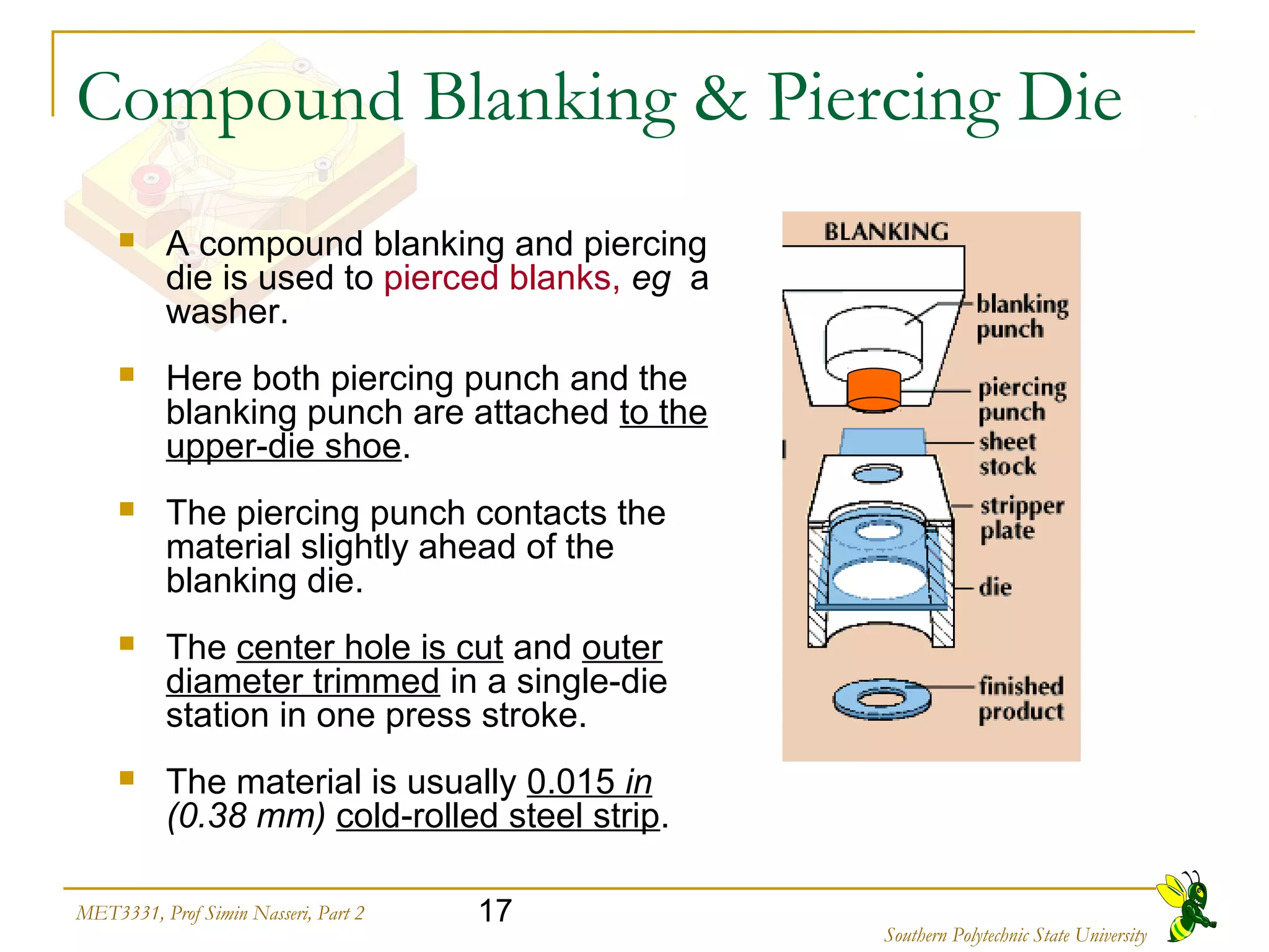 17MET3331, Prof Simin Nasseri, Part 2
Southern Polytechnic State University
Compound Blanking & Piercing Die
 A compound blanking and piercing
die is used to pierced blanks, eg a
washer.
 Here both piercing punch and the
blanking punch are attached to the
upper-die shoe.
 The piercing punch contacts the
material slightly ahead of the
blanking die.
 The center hole is cut and outer
diameter trimmed in a single-die
station in one press stroke.
 The material is usually 0.015 in
(0.38 mm) cold-rolled steel strip.
 