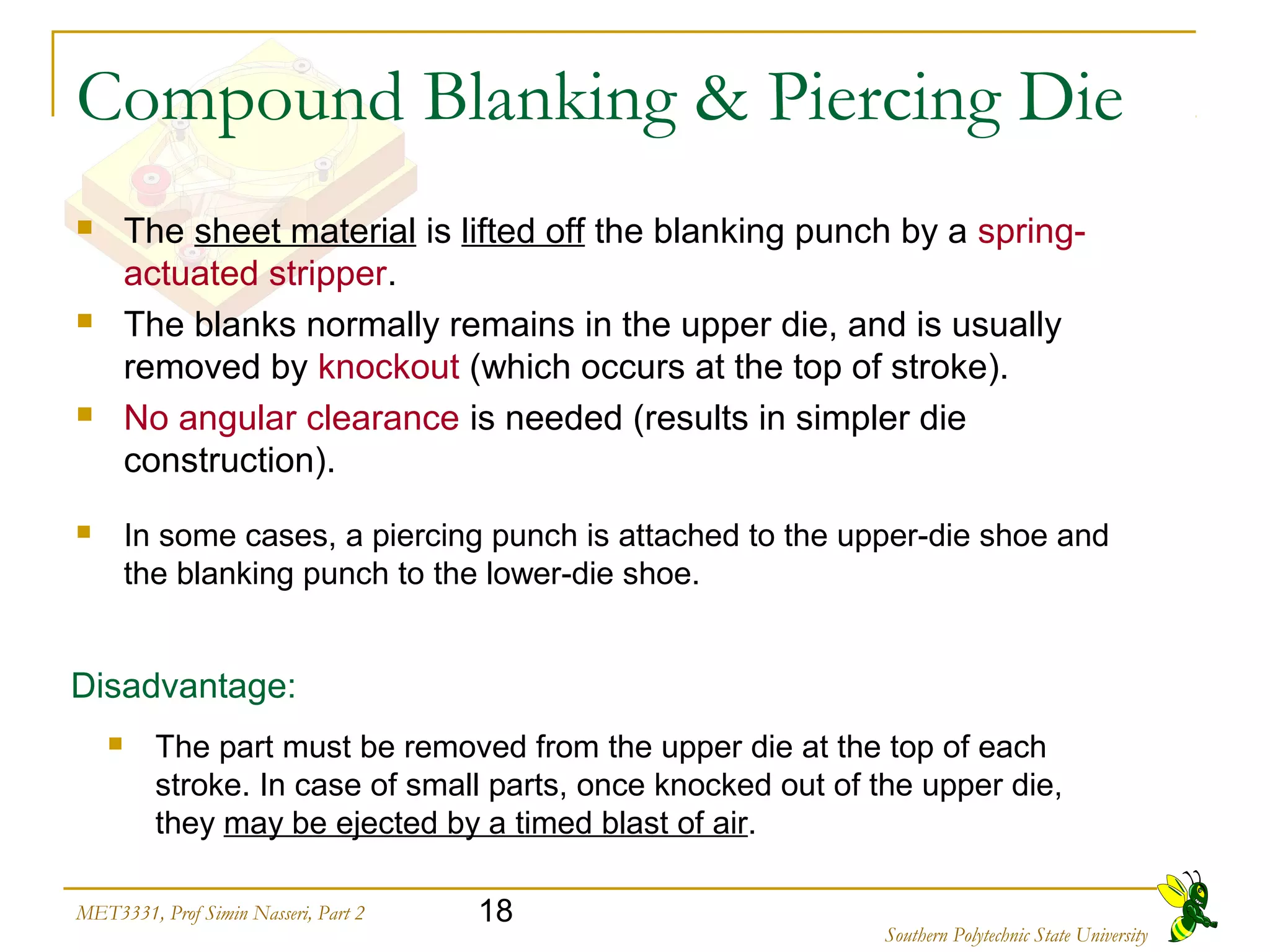 18MET3331, Prof Simin Nasseri, Part 2
Southern Polytechnic State University
Compound Blanking & Piercing Die
 The sheet material is lifted off the blanking punch by a spring-
actuated stripper.
 The blanks normally remains in the upper die, and is usually
removed by knockout (which occurs at the top of stroke).
 No angular clearance is needed (results in simpler die
construction).
 In some cases, a piercing punch is attached to the upper-die shoe and
the blanking punch to the lower-die shoe.
Disadvantage:
 The part must be removed from the upper die at the top of each
stroke. In case of small parts, once knocked out of the upper die,
they may be ejected by a timed blast of air.
 