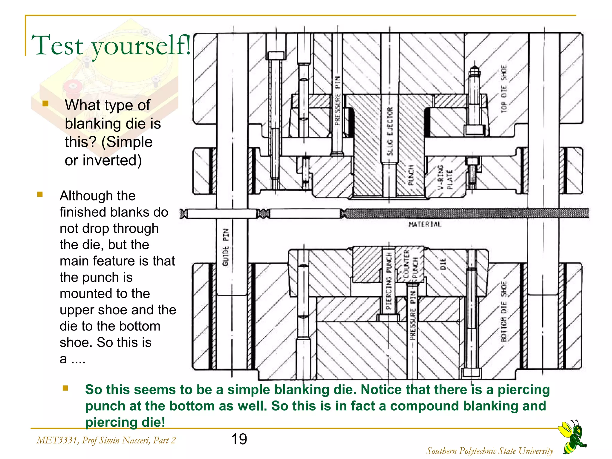 19MET3331, Prof Simin Nasseri, Part 2
Southern Polytechnic State University
 What type of
blanking die is
this? (Simple
or inverted)
 Although the
finished blanks do
not drop through
the die, but the
main feature is that
the punch is
mounted to the
upper shoe and the
die to the bottom
shoe. So this is
a ....
 So this seems to be a simple blanking die. Notice that there is a piercing
punch at the bottom as well. So this is in fact a compound blanking and
piercing die!
Test yourself!
 