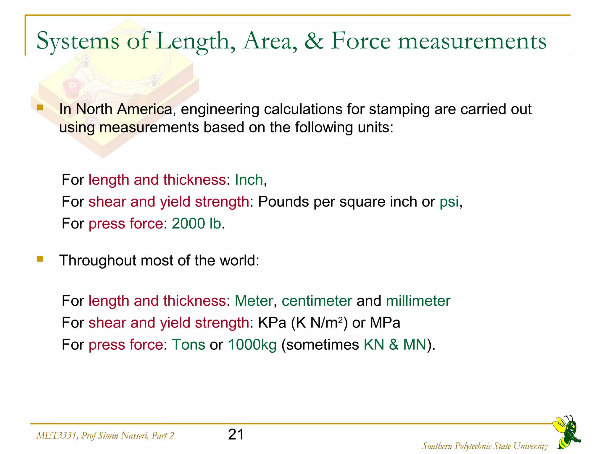 21MET3331, Prof Simin Nasseri, Part 2
Southern Polytechnic State University
Systems of Length, Area, & Force measurements
 In North America, engineering calculations for stamping are carried out
using measurements based on the following units:
For length and thickness: Inch,
For shear and yield strength: Pounds per square inch or psi,
For press force: 2000 lb.
 Throughout most of the world:
For length and thickness: Meter, centimeter and millimeter
For shear and yield strength: KPa (K N/m2
) or MPa
For press force: Tons or 1000kg (sometimes KN & MN).
 