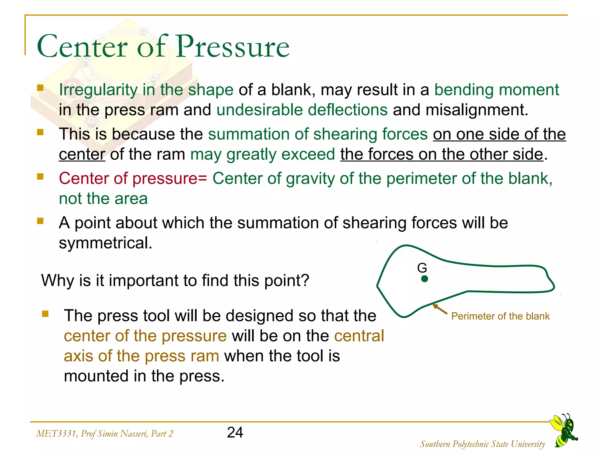 24MET3331, Prof Simin Nasseri, Part 2
Southern Polytechnic State University
Center of Pressure
 Irregularity in the shape of a blank, may result in a bending moment
in the press ram and undesirable deflections and misalignment.
 This is because the summation of shearing forces on one side of the
center of the ram may greatly exceed the forces on the other side.
 Center of pressure= Center of gravity of the perimeter of the blank,
not the area
 A point about which the summation of shearing forces will be
symmetrical.
Why is it important to find this point?
G
Perimeter of the blank The press tool will be designed so that the
center of the pressure will be on the central
axis of the press ram when the tool is
mounted in the press.
 