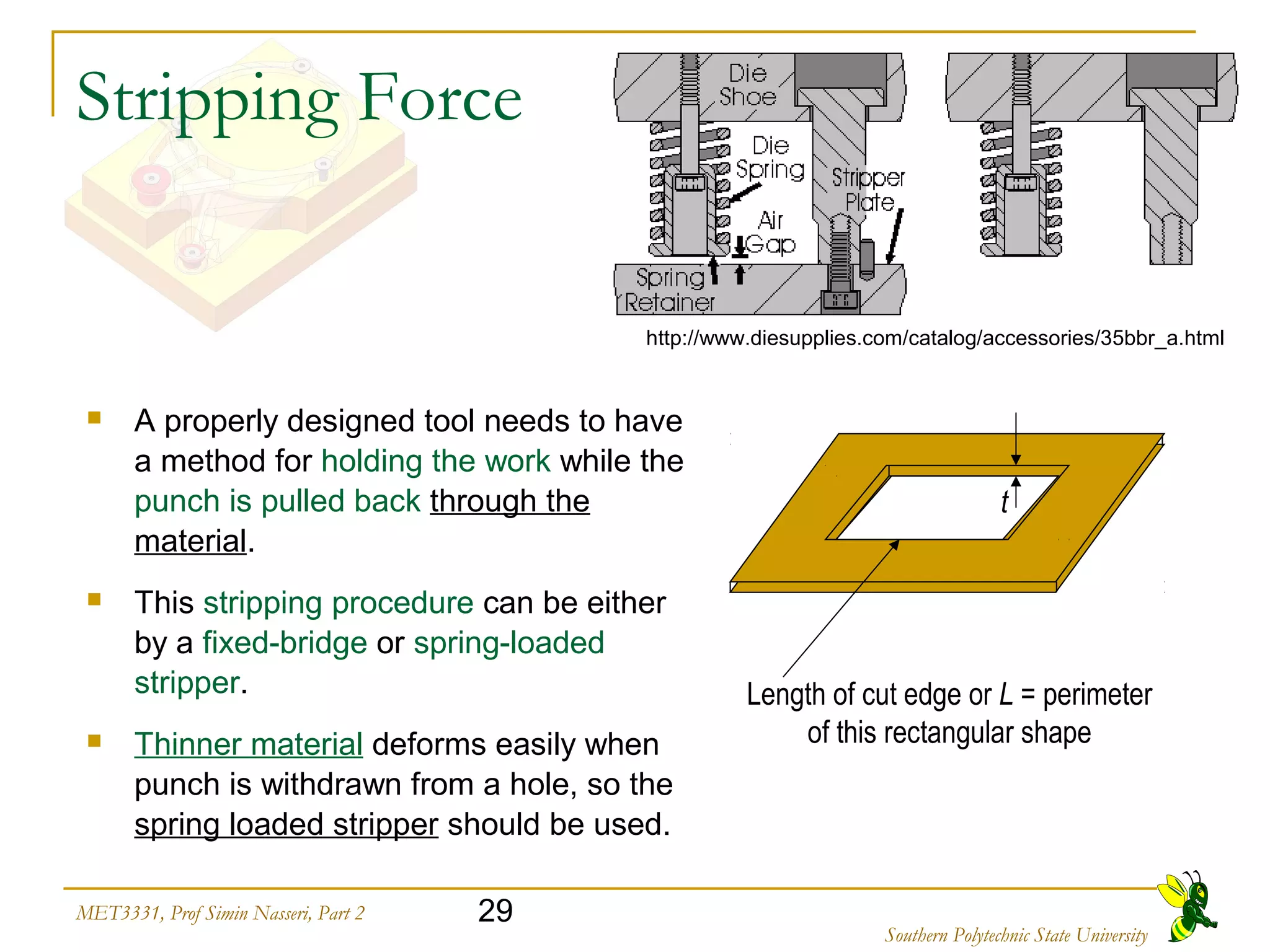 29MET3331, Prof Simin Nasseri, Part 2
Southern Polytechnic State University
Stripping Force
 A properly designed tool needs to have
a method for holding the work while the
punch is pulled back through the
material.
 This stripping procedure can be either
by a fixed-bridge or spring-loaded
stripper.
 Thinner material deforms easily when
punch is withdrawn from a hole, so the
spring loaded stripper should be used.
Length of cut edge or L = perimeter
of this rectangular shape
t
http://www.diesupplies.com/catalog/accessories/35bbr_a.html
 