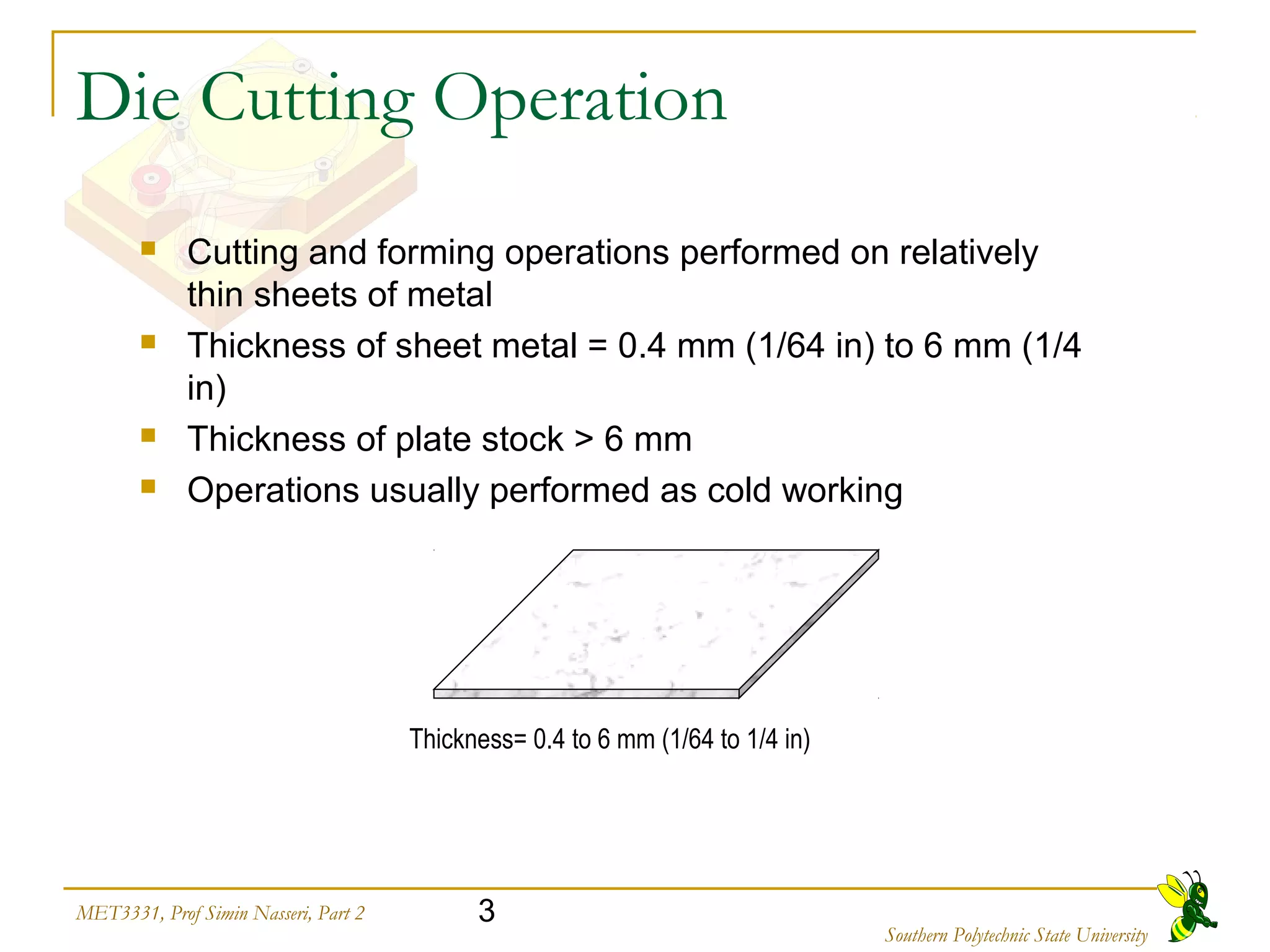 3MET3331, Prof Simin Nasseri, Part 2
Southern Polytechnic State University
Die Cutting Operation
 Cutting and forming operations performed on relatively
thin sheets of metal
 Thickness of sheet metal = 0.4 mm (1/64 in) to 6 mm (1/4
in)
 Thickness of plate stock > 6 mm
 Operations usually performed as cold working
Thickness= 0.4 to 6 mm (1/64 to 1/4 in)
 